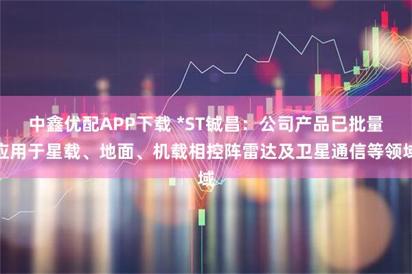 中鑫优配APP下载 *ST铖昌：公司产品已批量应用于星载、地面、机载相控阵雷达及卫星通信等领域