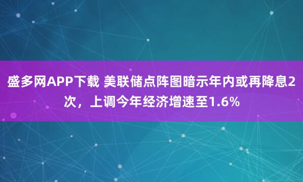 盛多网APP下载 美联储点阵图暗示年内或再降息2次，上调今年经济增速至1.6%