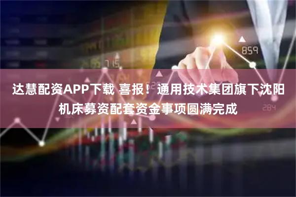 达慧配资APP下载 喜报！通用技术集团旗下沈阳机床募资配套资金事项圆满完成