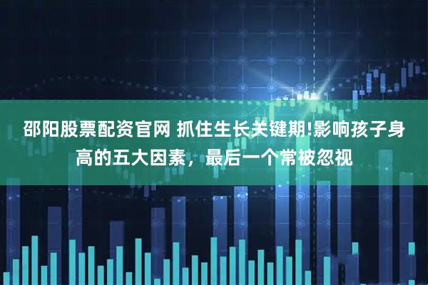 邵阳股票配资官网 抓住生长关键期!影响孩子身高的五大因素,最后一个常被忽视