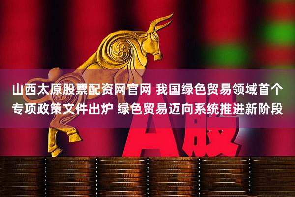山西太原股票配资网官网 我国绿色贸易领域首个专项政策文件出炉 绿色贸易迈向系统推进新阶段