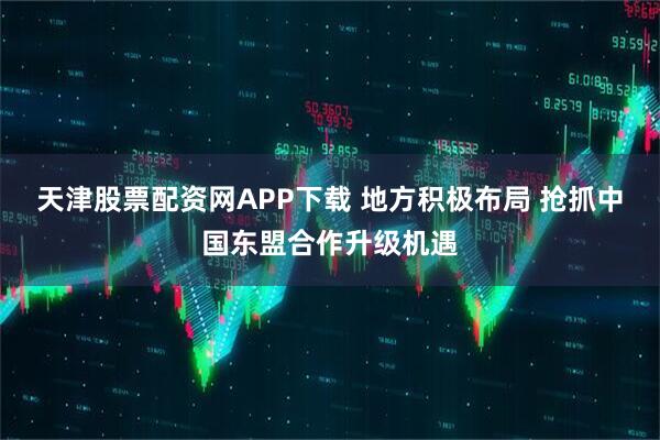 天津股票配资网APP下载 地方积极布局 抢抓中国东盟合作升级机遇