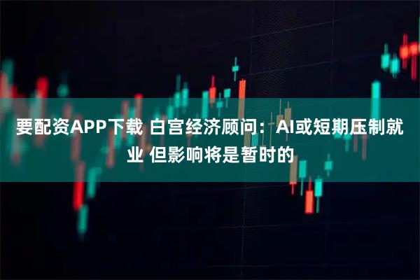 要配资APP下载 白宫经济顾问:AI或短期压制就业 但影响将是暂时的