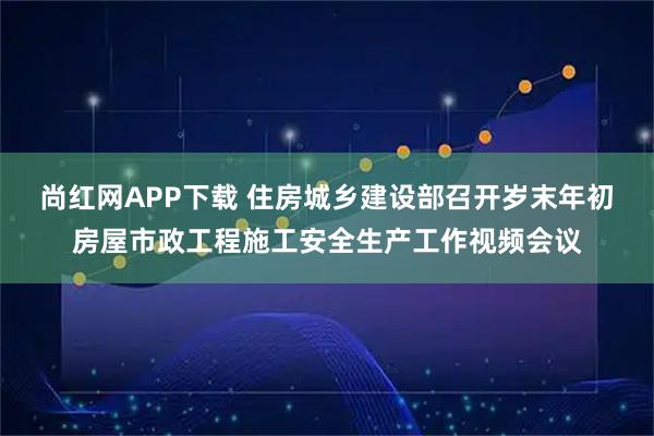 尚红网APP下载 住房城乡建设部召开岁末年初房屋市政工程施工安全生产工作视频会议
