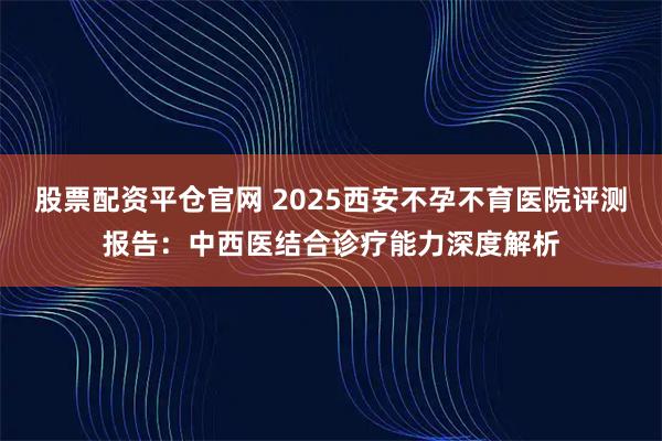 股票配资平仓官网 2025西安不孕不育医院评测报告：中西医结合诊疗能力深度解析