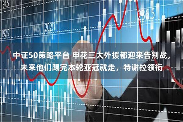 中证50策略平台 申花三大外援都迎来告别战,未来他们踢完本轮亚冠就走,特谢拉领衔