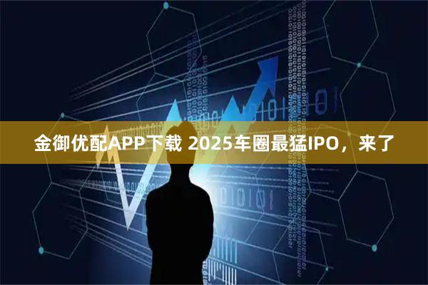 金御优配APP下载 2025车圈最猛IPO,来了