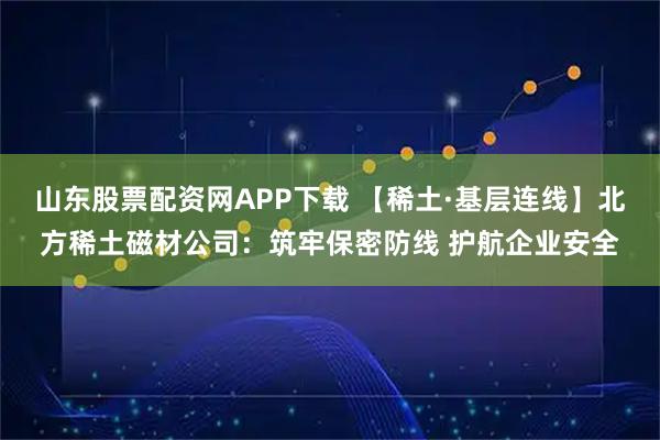 山东股票配资网APP下载 【稀土·基层连线】北方稀土磁材公司：筑牢保密防线 护航企业安全