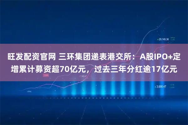 旺发配资官网 三环集团递表港交所：A股IPO+定增累计募资超70亿元，过去三年分红逾17亿元