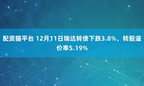 配资猫平台 12月11日瑞达转债下跌3.8%，转股溢价率5.19%