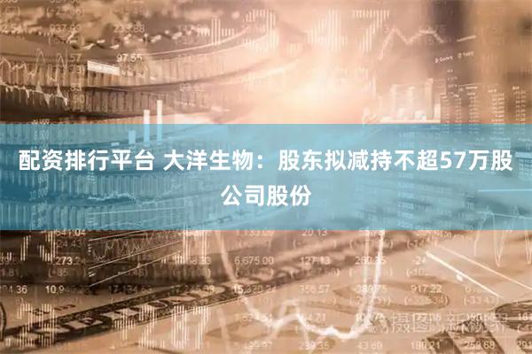 配资排行平台 大洋生物:股东拟减持不超57万股公司股份