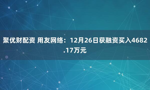 聚优财配资 用友网络：12月26日获融资买入4682.17万元
