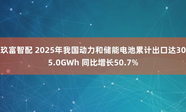 玖富智配 2025年我国动力和储能电池累计出口达305.0GWh 同比增长50.7%