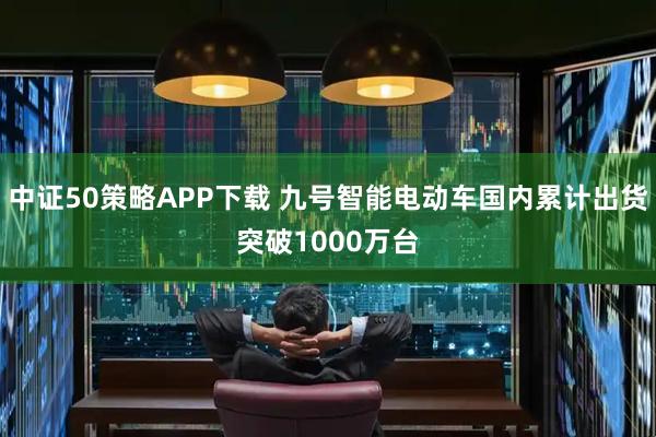 中证50策略APP下载 九号智能电动车国内累计出货突破1000万台