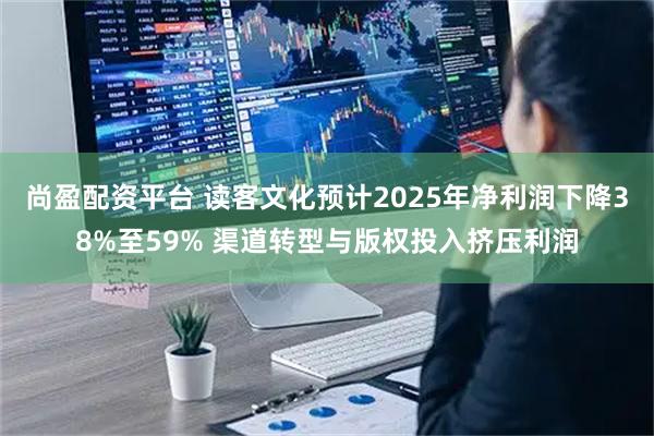 尚盈配资平台 读客文化预计2025年净利润下降38%至59% 渠道转型与版权投入挤压利润