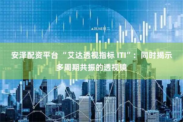安泽配资平台 “艾达透视指标 ITI”：同时揭示多周期共振的透视镜