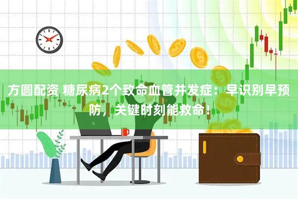 方圆配资 糖尿病2个致命血管并发症：早识别早预防，关键时刻能救命！