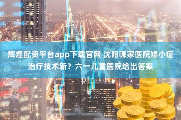 辉煌配资平台app下载官网 沈阳哪家医院矮小症治疗技术新？六一儿童医院给出答案