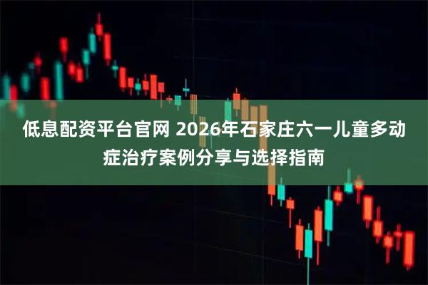 低息配资平台官网 2026年石家庄六一儿童多动症治疗案例分享与选择指南